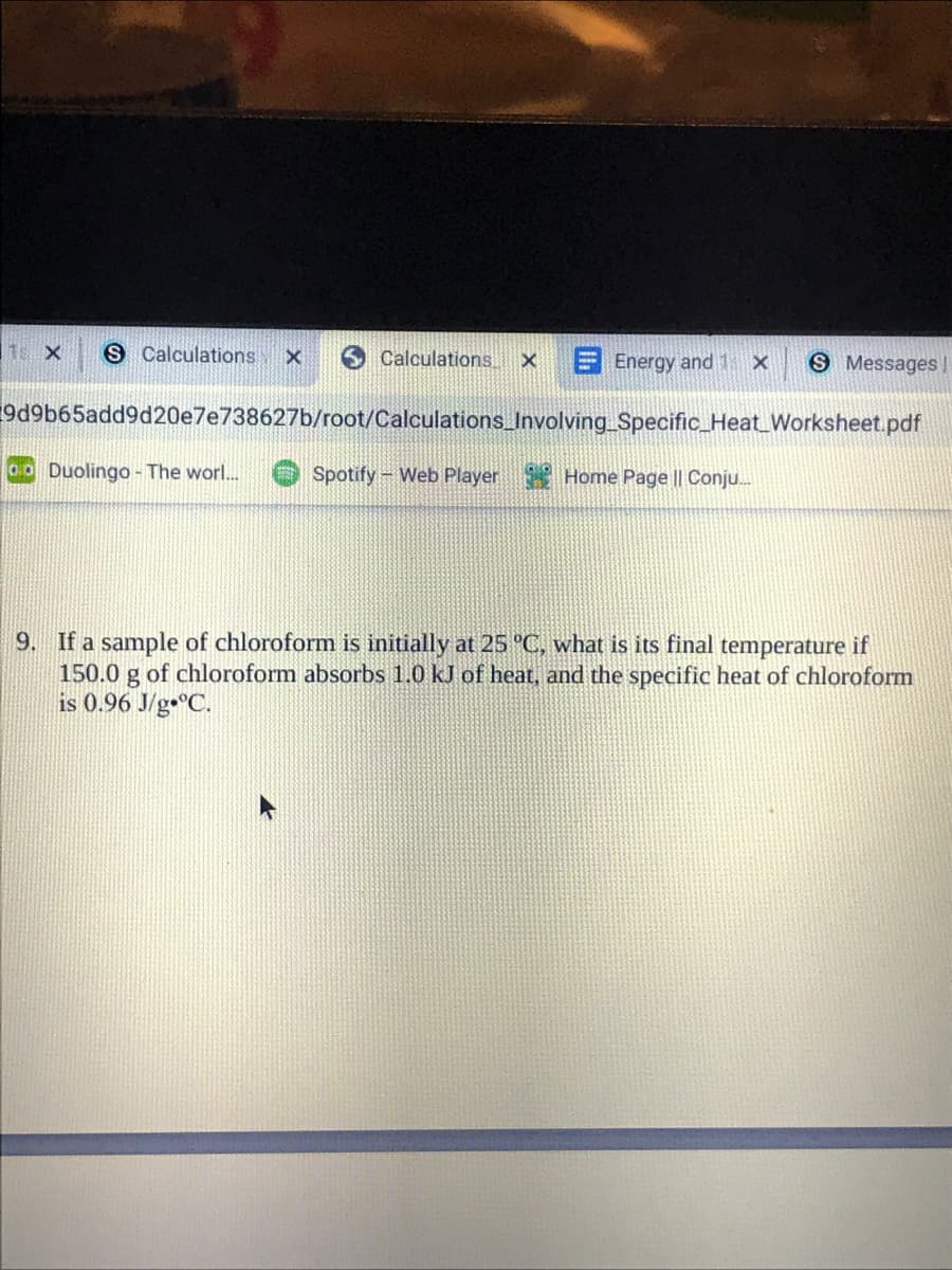 S Calculations
Calculations.
EEnergy and 1 x
S Messages|
9d9b65add9d20e7e738627b/root/Calculations_Involving Specific_Heat_Worksheet.pdf
o0 Duolingo - The worl..
Spotify- Web Player Home Page || Conju.
9. If a sample of chloroform is initially at 25 °C, what is its final temperature if
150.0 g of chloroform absorbs 1.0 kJ of heat, and the specific heat of chloroform
is 0.96 J/g•°C.
