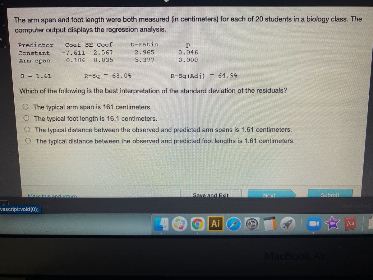 The arm span and foot length were both measured (in centimeters) for each of 20 students in a biology class. The
computer output displays the regression analysis.
t-ratio
2.965
5.377
Predictor
Coef SE Coef
0.046
0.000
-7.611
2.567
Constant
Arm span
0.186
0.035
S = 1.6l
R-Sq
=
63.0%
R-Sq (Adj) = 64.9%
Which of the following is the best interpretation of the standard deviation of the residuals?
O The typical arm span is 161 centimeters.
O The typical foot length is 16.1 centimeters.
O The typical distance between the observed and predicted arm spans is 1.61 centimeters.
O The typical distance between the observed and predicted foot lengths is 1.61 centimeters.
Mark thisland return
Save and Exit
Next
Submit
vty
vascript:void (0);
Ai
Aa
MacBook Air
