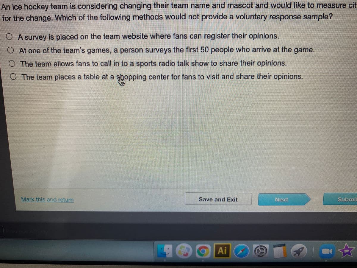 An ice hockey team is considering changing their team name and mascot and would like to measure cit
for the change. Which of the following methods would not provide a voluntary response sample?
OA survey is placed on the team website where fans can register their opinions.
O At one of the team's games, a person surveys the first 50 people who arrive at the game.
O The team allows fans to call in to a sports radio talk show to share their opinions.
O The team places a table at a shopping center for fans to visit and share their opinions.
Mark this and return
Save and Exit
Next
Submit
