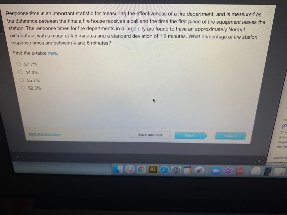 Response time is an important statistic for measuring the effectiveness of a fire department, and is measured as
the difference between the time a fire house receives a call and the time the first piece of fire equipment leaves the
station. The response times for fire departments in a large city are found to have an approximately Normal
distribution, with a mean of 4.5 minutes and a standard deviation of 1.2 minutes. What percentage of fire station
response times are between 4 and 6 minutes?
Find the z-table here.
O 37.7%
O44.3%
O 55.7%
62.3%
WE
(P
The
Mark this and return
Save and Exit
Next
Submit
avera
origim
the mc
powcod
Ai
4A
Aa
