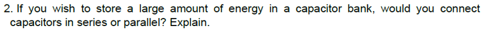 2. If you wish to store a large amount of energy in a capacitor bank, would you connect
capacitors in series or parallel? Explain.
