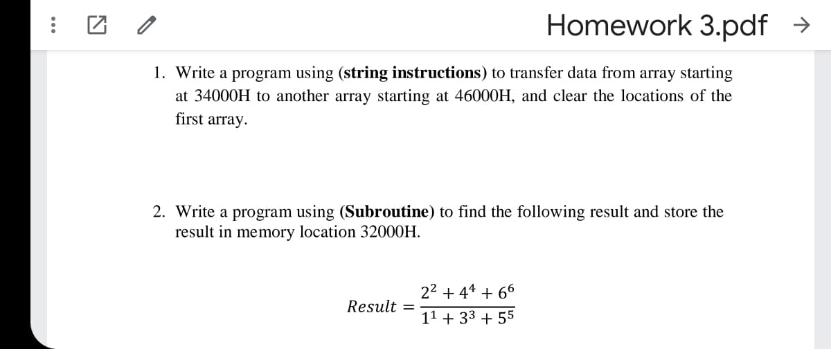 Homework 3.pdf →
1. Write a program using (string instructions) to transfer data from array starting
at 34000H to another array starting at 46000H, and clear the locations of the
first array.
2. Write a program using (Subroutine) to find the following result and store the
result in memory location 32000H.
22 + 44 + 66
Result =
11 + 33 + 55
