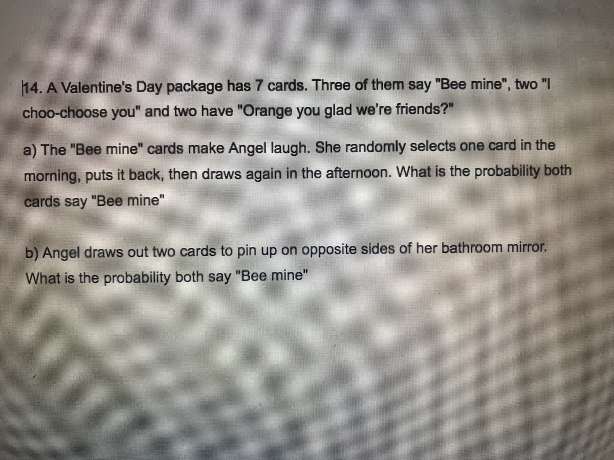 14. A Valentine's Day package has 7 cards. Three of them say "Bee mine", two "I
choo-choose you" and two have "Orange you glad we're friends?"
a) The "Bee mine" cards make Angel laugh. She randomly selects one card in the
morning, puts it back, then draws again in the afternoon. What is the probability both
cards say "Bee mine"
b) Angel draws out two cards to pin up on opposite sides of her bathroom mirror.
What is the probability both say "Bee mine"
