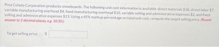Pina Colada Corporation produces snowboards. The following unit cost information is available: direct materials $18, direct labor $7,
variable manufacturing overhead $4, fixed manufacturing overhead $10, variable selling and administrative expenses $2, and fixed
selling and administrative expenses $13. Using a 45% markup percentage on total unit cost, compute the target selling price. (Round
answer to 2 decimal places, e.g. 10.50.)
Target selling price
