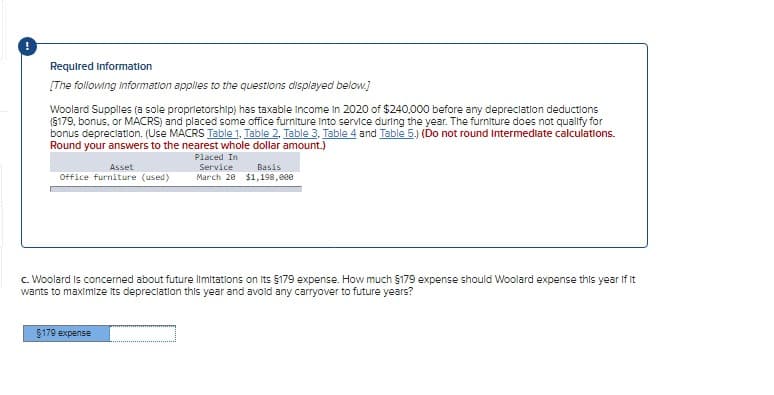 Required Information
[The following information applies to the questions displayed below.]
Woolard Supplies (a sole proprietorship) has taxable income in 2020 of $240,000 before any depreciation deductions
(§179, bonus, or MACRS) and placed some office furniture into service during the year. The furniture does not qualify for
bonus depreciation. (Use MACRS Table 1, Table 2, Table 3. Table 4 and Table 5.) (Do not round Intermediate calculations.
Round your answers to the nearest whole dollar amount.)
Placed In
Service
March 20
Asset
Office furniture (used)
Basis
$1,198,000
c. Woolard is concerned about future limitations on Its $179 expense. How much §179 expense should Woolard expense this year if it
wants to maximize its depreciation this year and avoid any carryover to future years?
$179 expense