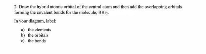 2. Draw the hybrid atomic orbital of the central atom and then add the overlapping orbitals
forming the covalent bonds for the molecule, BBrs.
In your diagram, label:
a) the elements
b) the orbitals
c) the bonds
