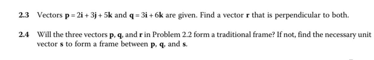 2.3
Vectors p=2i+ 3j+5k and q = 3i+6k are given. Find a vector r that is perpendicular to both.
2.4 Will the three vectors p, q, and r in Problem 2.2 form a traditional frame? If not, find the necessary unit
vectors to form a frame between p, q, and s.