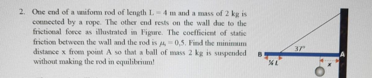 2. One end of a uniform rod of length L
connected by a rope. The other end rests on the wall due to the
frictional force as illustrated in Figure. The coefficient of static
friction between the wall and the rod is 4 = 0,5. Find the minimum
distance x from point A so that a ball of mass 2 kg is suspended
without making the rod in equilibrium!
4 m and a mass of 2 kg is
%3D
37°
