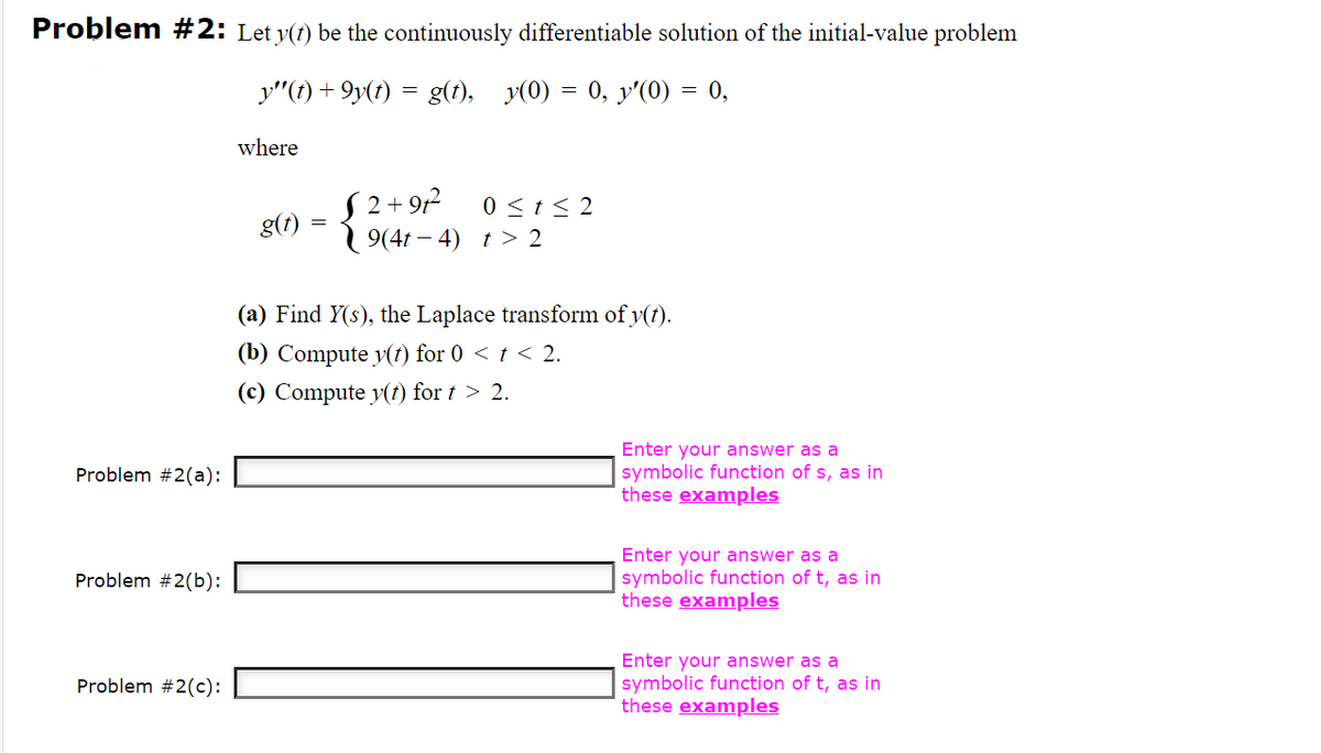 Problem #2: Let y(1) be the continuously differentiable solution of the initial-value problem
y"(f) + 9y(t)
g(t), y(0) = 0, y'(0) = 0,
where
S 2+ 9r²
1 9(4t – 4) t > 2
0 <t< 2
g(t)
(a) Find Y(s), the Laplace transform of y(t).
(b) Compute y(t) for 0 < t < 2.
(c) Compute v(t) for t > 2.
Enter your answer as a
symbolic function of s, as in
these examples
Problem #2(a):
Enter your answer as a
symbolic function of t, as in
these examples
Problem #2(b):
Enter your answer as a
Problem #2(c):
symbolic function of t, as in
these examples
