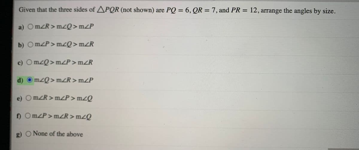 Given that the three sides of APQR (not shown) are PQ = 6, QR = 7, and PR = 12, arrange the angles by size.
%3D
a) OMZR > mzQ>mZP
b) Om/P>mzQ>mZR
c) O mzQ>mZP > mZR
d)
m²Q> mZR > m/P
e) Om/R>m/P > mZQ
) Om/P>m<R>mZQ
g) O None of the above
