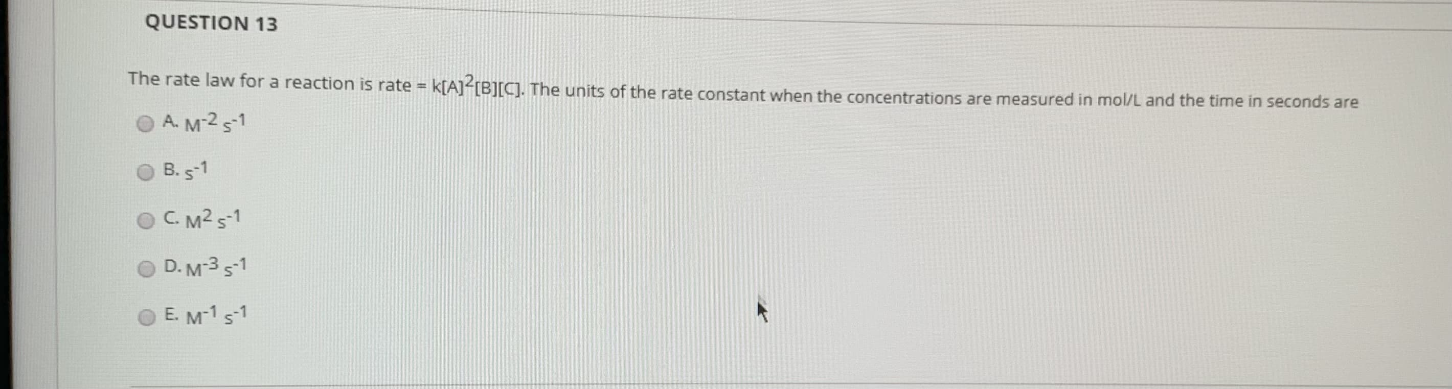 The rate law for a reaction is rate = k[A] [B][C]. The units of the rate constant when the concentrations are measured in mol/L and the time in seconds are
O A. M-2 5-1
O B. s-1
OC. M2 s-1
D. M-3 s1
O E. M-1 s-1
