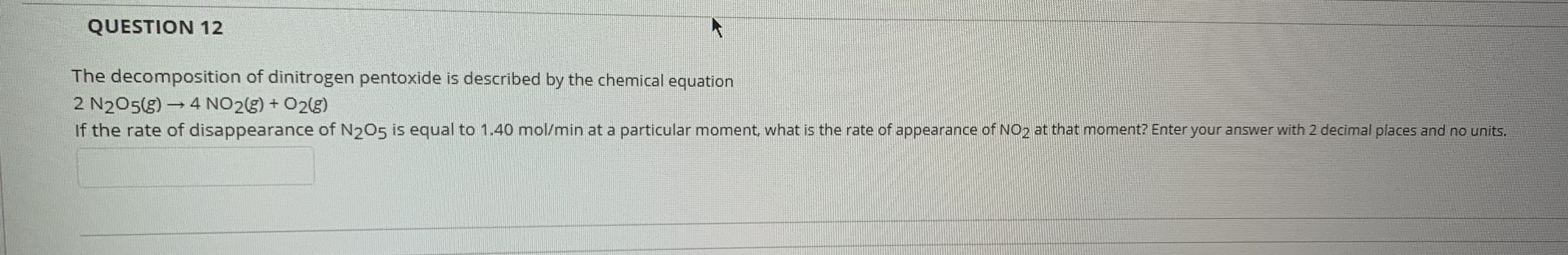 The decomposition of dinitrogen pentoxide is described by the chemical equation
2 N205(g) → 4 NO23) + 02(g)
If the rate of disappearance of N2O5 is equal to 1.40 mol/min at a particular moment, what is the rate of appearance of NO2 at that moment? Enter your answer with 2 decimal places and no units.
