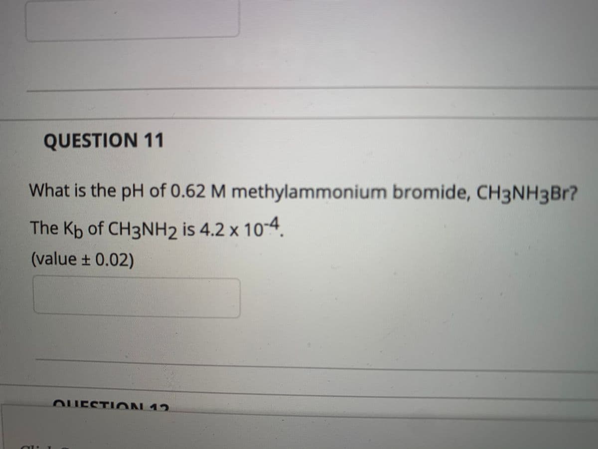 QUESTION 11
What is the pH of 0.62 M methylammonium bromide, CH3NH3BR?
The Kb of CH3NH2 is 4.2 x 10-4
(value ± 0.02)
OUESTI ON 12
