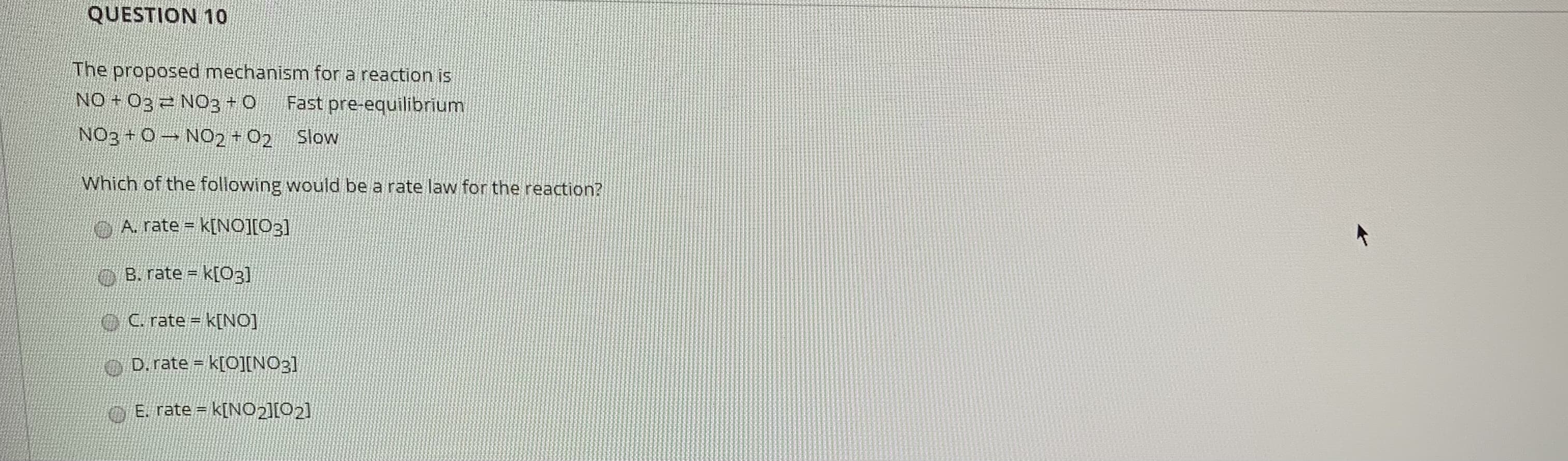 The proposed mechanism for a reaction is
NO + 03 2 N03 0
Fast pre-equilibrium
NO3+0 N02 +02 Slow
Which of the following would be a rate law for the reaction?
OA. rate k[NO][03]
B. rate k[O3]
OC. rate = k[NO]
O D. rate = k[O][NO3]
E. rate k[NO2][02]
