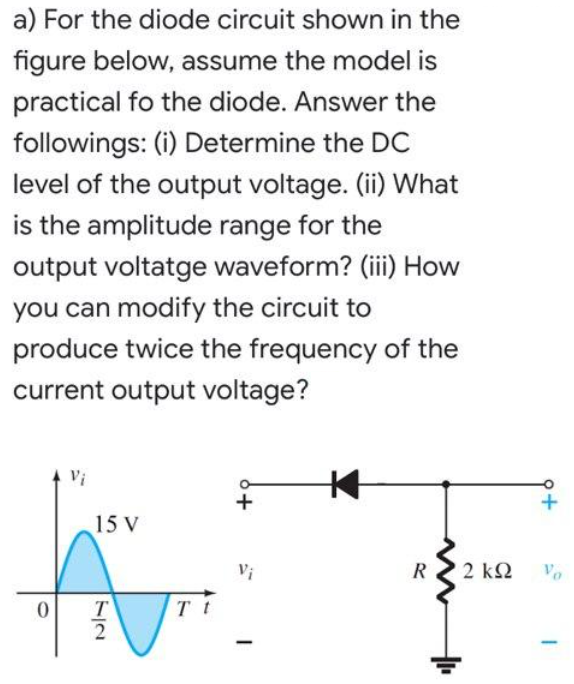 a) For the diode circuit shown in the
figure below, assume the model is
practical fo the diode. Answer the
followings: (i) Determine the DC
level of the output voltage. (ii) What
is the amplitude range for the
output voltatge waveform? (iii How
you can modify the circuit to
produce twice the frequency of the
current output voltage?
Vi
+
15 V
Vi
R
2 k2
Vo
/2
