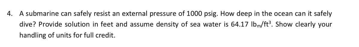 4. A submarine can safely resist an external pressure of 1000 psig. How deep in the ocean can it safely
dive? Provide solution in feet and assume density of sea water is 64.17 lbm/ft³. Show clearly your
handling of units for full credit.