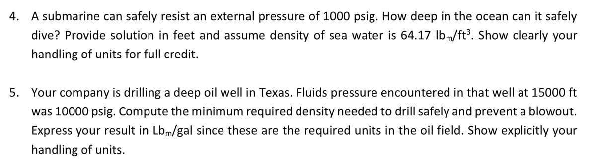 4.
A submarine can safely resist an external pressure of 1000 psig. How deep in the ocean can it safely
dive? Provide solution in feet and assume density of sea water is 64.17 lbm/ft³. Show clearly your
handling of units for full credit.
5. Your company is drilling a deep oil well in Texas. Fluids pressure encountered in that well at 15000 ft
was 10000 psig. Compute the minimum required density needed to drill safely and prevent a blowout.
Express your result in Lbm/gal since these are the required units in the oil field. Show explicitly your
handling of units.