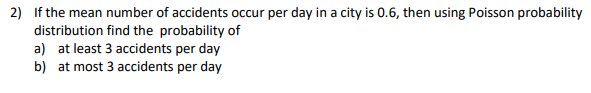 2) If the mean number of accidents occur per day in a city is 0.6, then using Poisson probability
distribution find the probability of
a) at least 3 accidents per day
b) at most 3 accidents per day
