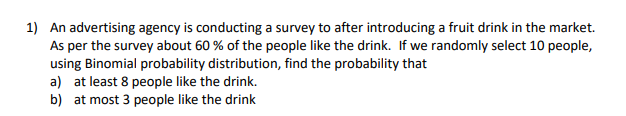 1) An advertising agency is conducting a survey to after introducing a fruit drink in the market.
As per the survey about 60 % of the people like the drink. If we randomly select 10 people,
using Binomial probability distribution, find the probability that
a) at least 8 people like the drink.
b) at most 3 people like the drink
