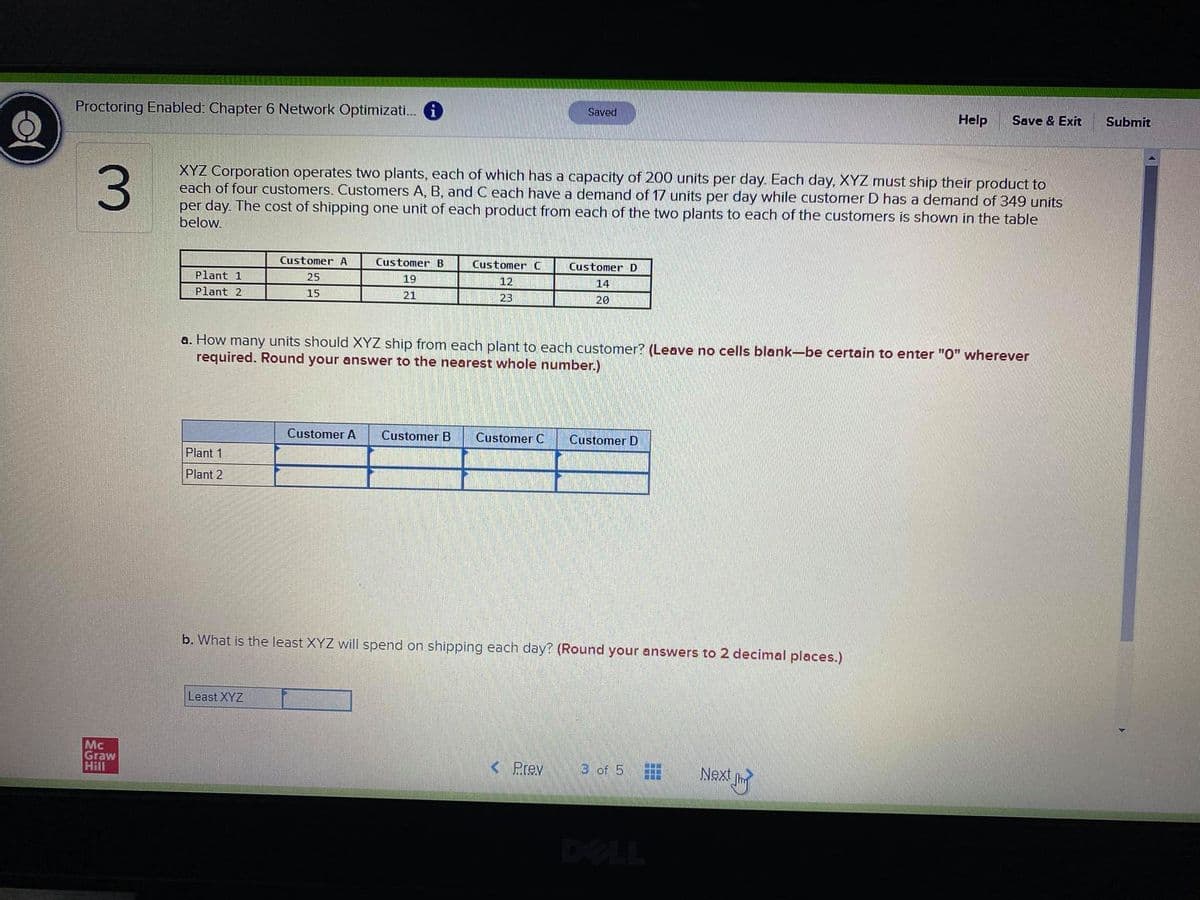 Proctoring Enabled: Chapter 6 Network Optimizati. i
Saved
Help
Save & Exit
Submit
3.
XYZ Corporation operates two plants, each of which has a capacity of 200 units per day. Each day, XYZ must ship their product to
each of four customers. Customers A, B, and C each have a demand of 17 units per day while customer D has a demand of 349 units
per day. The cost of shipping one unit of each product from each of the two plants to each of the customers is shown in the table
below.
Customer A
Customer B
Customer C
Customer D
Plant 1
25
19
12
14
Plant 2
15
21
23
20
a. How many units should XYZ ship from each plant to each customer? (Leave no cells blank-be certain to enter "0" wherever
required. Round your answer to the nearest whole number.)
Customer A
Customer B
Customer C
Customer D
Plant 1
Plant 2
b. What is the least XYZ will spend on shipping each day? (Round your answers to 2 decimal places.)
Least XYZ
Mc
Graw
Hill
< Prev
3 of 5
Next
DELL
