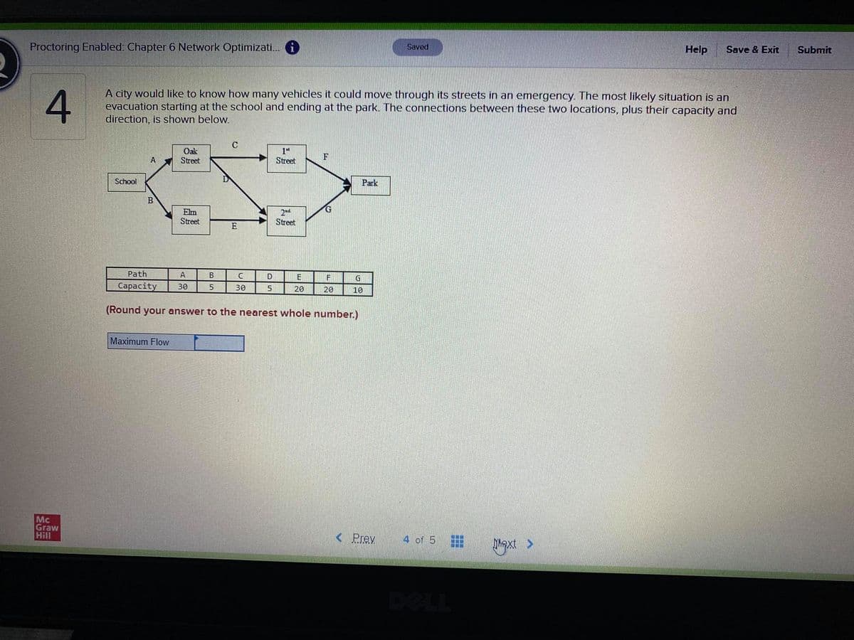 Proctoring Enabled: Chapter 6 Network Optimizati. i
Saved
Help
Save & Exit
Submit
A city would like to know how many vehicles it could move through its streets in an emergency. The most likely situation is an
evacuation starting at the school and ending at the park. The connections between these two locations, plus their capacity and
direction, is shown below.
Oak
Street
A
Street
School
Park
B
Elm
Street
2ad
Street
E
Path
A
B
E
Сaраcity
30
5.
30
20
20
10
(Round your answer to the nearest whole number.)
Maximum Flow
Mc
Graw
Hill
< Prev
4 of 5
DELL
