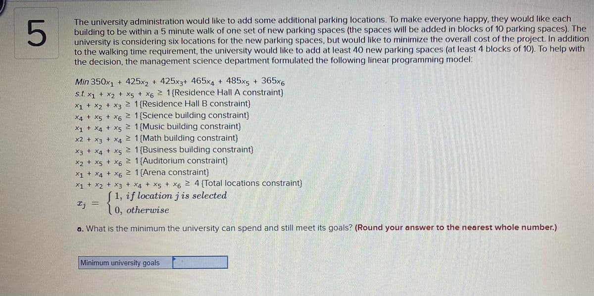 The university administration would like to add some additional parking locations. To make everyone happy, they would like each
building to be within a 5 minute walk of one set of new parking spaces (the spaces will be added in blocks of 10 parking spaces). The
university is considering six locations for the new parking spaces, but would like to minimize the overall cost of the project. In addition
to the walking time requirement, the university would like to add at least 40 new parking spaces (at least 4 blocks of 10). To help with
the decision, the management science department formulated the following linear programming model:
Min 350x1 + 425x2 + 425x3+ 465x4 + 485x5 + 365x6
s.t. x1 + x2 + x5 + X6 2 1 (Residence Hall A constraint)
x1 + x2 + X3 2 1 {Residence Hall B constraint)
X4 + X5 + X6 2 1(Science building constraint)
X1 + X4 + X5 2 1{Music building constraint}
x2 + x3 + X4 2 1{Math building constraint}
x3 + X4 + X5 2 1{Business building constraint}
x2 + x5 + X6 2 1{Auditorium constraint)
X1 + X4 + X6 2 1{Arena constraint)
X1 + X2 + X3 + x4 + X5 + x6 2 4 {Total locations constraint)
S1, if locationjis selected
(0, otherwise
エj
a. What is the minimum the university can spend and still meet its goals? (Round your answer to the nearest whole number.)
Minimum university goals
