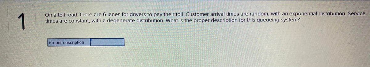 1
On a toll road, there are 6 lanes for drivers to pay their toll. Customer arrival times are random, with an exponential distribution. Service
times are constant, with a degenerate distribution. What is the proper description for this queueing system?
Proper description
