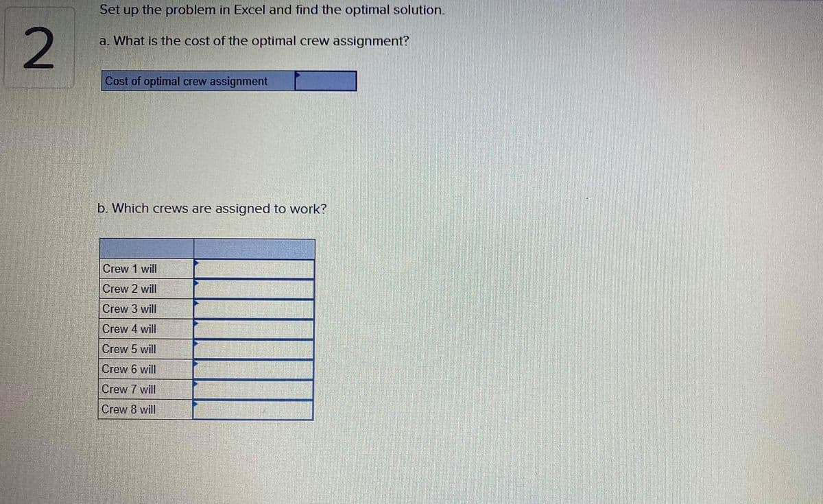 Set up the problem in Excel and find the optimal solution.
a. What is the cost of the optimal crew assignment?
Cost of optimal crew assignment
b. Which crews are assigned to work?
Crew 1 will
Crew 2 will
Crew 3 will
Crew 4 will
Crew 5 will
Crew 6 will
Crew 7 will
Crew 8 will
