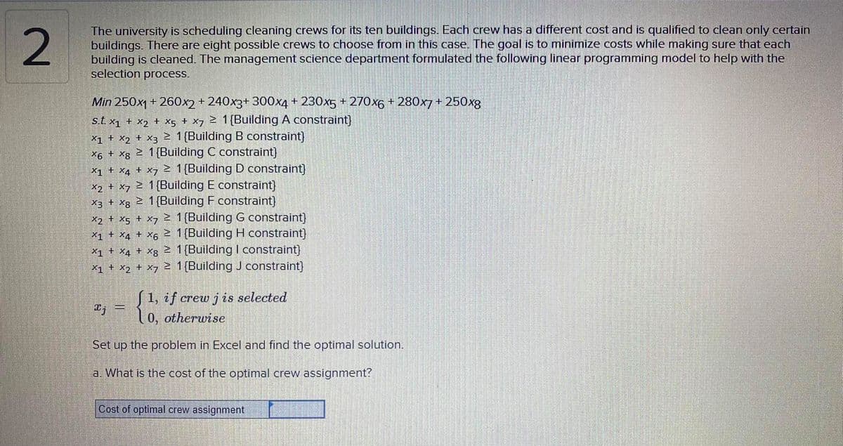 2
The university is scheduling cleaning crews for its ten buildings. Each crew has a different cost and is qualified to clean only certain
buildings. There are eight possible crews to choose from in this case. The goal is to minimize costs while making sure that each
building is cleaned. The management science department formulated the following linear programming model to help with the
selection process.
Min 250x1 + 260x2+ 240x3+ 300x4 + 230x5 + 270x6 + 280x7 + 250xg
s.t. x1 + x2 + x5 + x7 2 1{Building A constraint}
X1 + X2 + x3 1{Building B constraint)
X6 + xg Z 1{Building C constraint)
X1 + X4 + x7 2 1{Building D constraint)
x2 + x7 Z 1{Building E constraint)
X3 + Xg 2 1{Building F constraint)
> 1 (Building G constraint)
X1 + X4 + x6 2 1 (Building H constraint)
X1 + X4 + Xg 2 1 (Building I constraint}
X1 + X2 + x7 1{Building J constraint)
X2 + X5 + X7
| 1, if crew j is selected
"j-l0, otherwise
Set up the problem in Excel and find the optimal solution.
a. What is the cost of the optimal crew assignment?
Cost of optimal crew assignment
