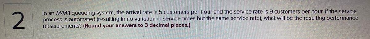 In an M/MA queueing system, the arrival rate is 5 customers per hour and the service rate is 9 customers per hour. If the service
process is automated (resulting in no variation in service times but the same service rate), what will be the resulting performance
measurements? (Round your answers to 3 decimal places.)
2.
