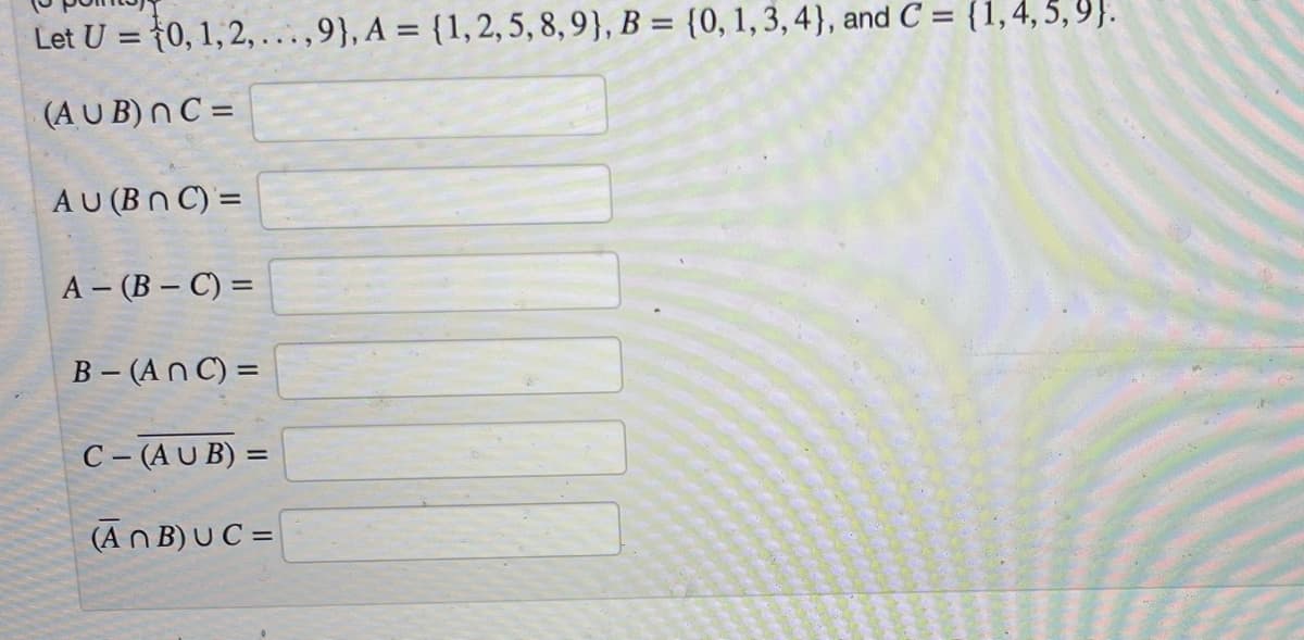 Let U = {0, 1,2, ...,9}, A = {1,2, 5, 8,9}, B = {0, 1, 3, 4}, and C = {1,4, 5, 9}.
%3D
(AU B) n C =
AU (Bn C) =
A – (B – C) =
B - (An C) =
C- (A U B) =
(An B) U C =
