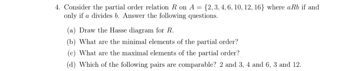 4. Consider the partial order relation R on A = {2,3,4, 6, 10, 12, 16} where aRb if and
only if a divides b. Answer the following questions.
(a) Draw the Hasse diagram for R.
(b) What are the minimal elements of the partial order?
(c) What are the maximal elements of the partial order?
(d) Which of the following pairs are comparable? 2 and 3, 4 and 6, 3 and 12.
