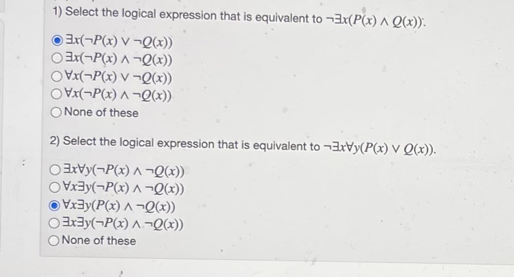 1) Select the logical expression that is equivalent to ¬3x(P(x) ^ Q(x)).
X(¬P(x) V ¬Q(x))
Oax(¬P(x) ^ ¬Q(x))
OVx(¬P(x) V ¬Q(x))
OVx(¬P(x) A ¬Q(x))
O None of these
2) Select the logical expression that is equivalent to ¬3xVy(P(x) V Q(x)).
OaxVy(¬P(x) ^ ¬Qx))
ay(¬P(x) ^ ¬Q(x))
O Vx3y(P(x) ^ –¬Q(x))
OEx3y(¬P(x) ^¬Q(x))
O None of these
