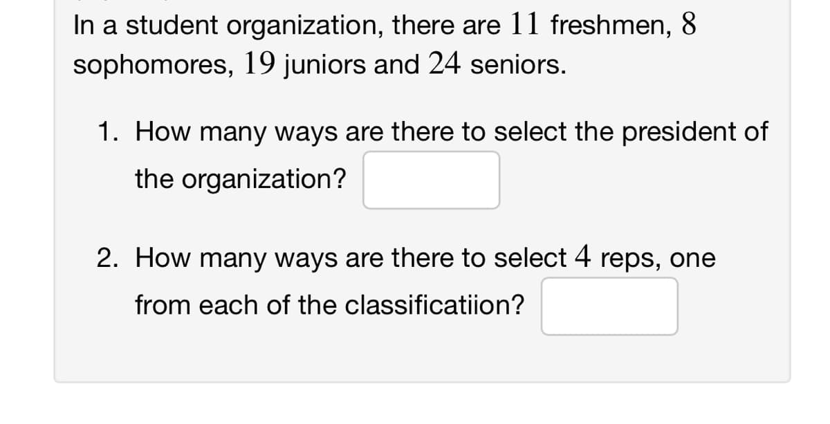 In a student organization, there are 11 freshmen, 8
sophomores, 19 juniors and 24 seniors.
1. How many ways are there to select the president of
the organization?
2. How many ways are there to select 4 reps, one
from each of the classificatiion?
