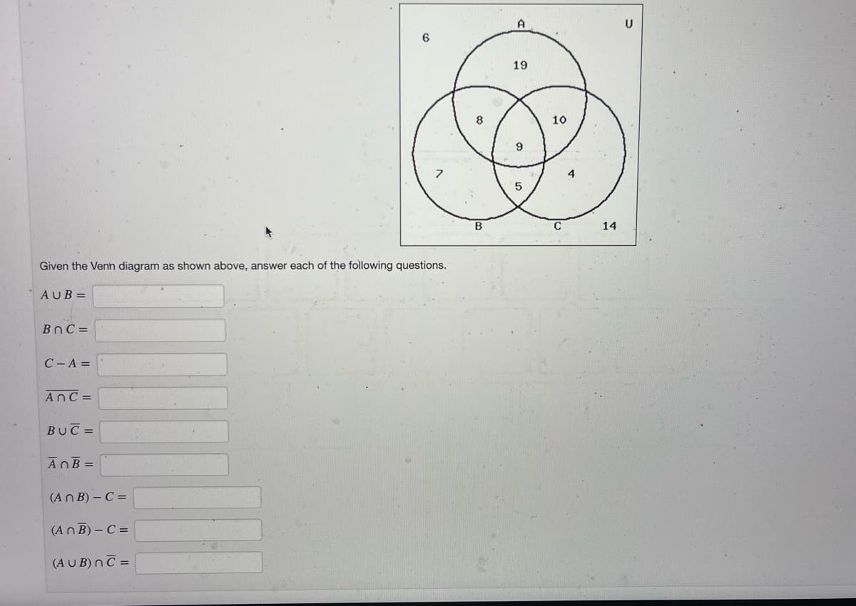 19
8
10
9
4
B
C
14
Given the Venn diagram as shown above, answer each of the following questions.
AUB =
BnC =
C- A =
AnC =
BUC =
AnB =
(An B) – C =
(AnB) – C =
(AUB) nC =
