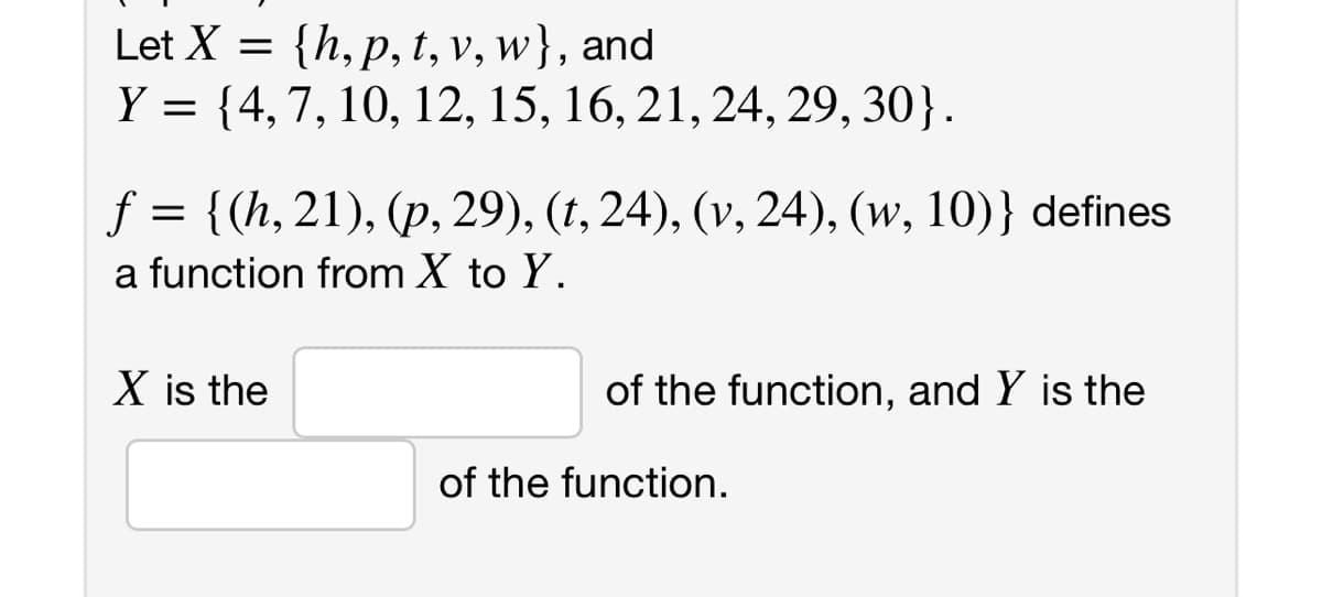 Let X = {h, p, t, v, w}, and
Y = {4,7, 10, 12, 15, 16, 21, 24, 29, 30}.
f = {(h, 21), (p, 29), (t, 24), (v, 24), (w, 10)} defines
a function from X to Y.
X is the
of the function, and Y is the
of the function.
