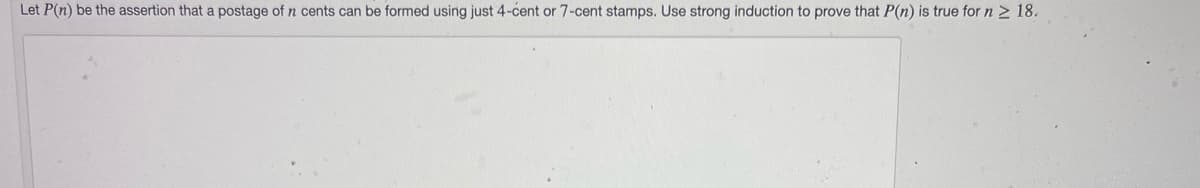 Let P(n) be the assertion that a postage of n cents can be formed using just 4-cent or 7-cent stamps. Use strong induction to prove that P(n) is true for n 2 18.
