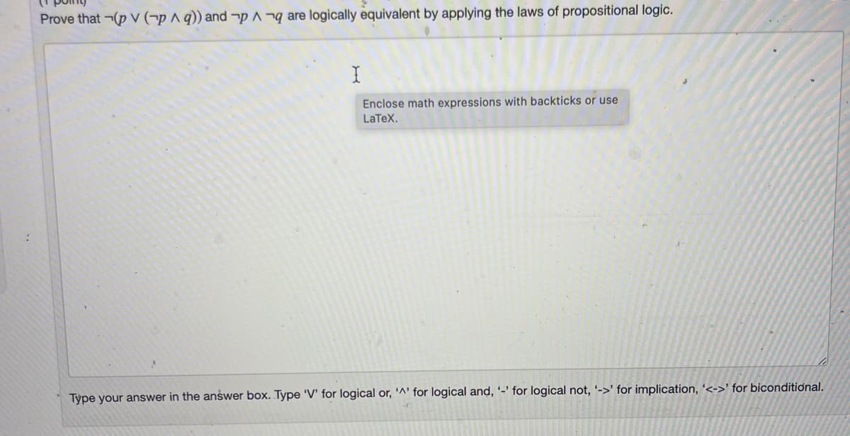 Prove that ¬(p V (¬p A q)) and ¬p^¬q are logically equivalent by applying the laws of propositional logic.
Enclose math expressions with backticks or use
LaTeX.
Type your answer in the answer box. Type 'V' for logical or, '^' for logical and, -' for logical not, '->' for implication, '<->' for biconditional.
