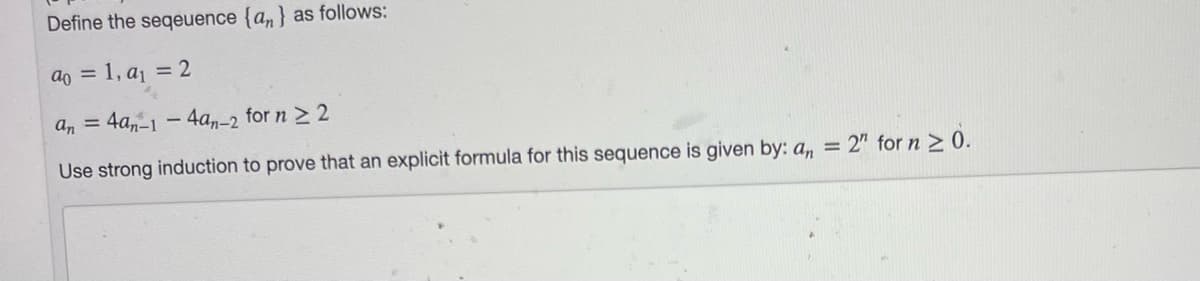 Define the seqeuence {a,} as follows:
ao = 1, aj = 2
an = 4a,-1 – 4a,-2 for n 2 2
Use strong induction to prove that an explicit formula for this sequence is given by: a, = 2" for n 2 0.
