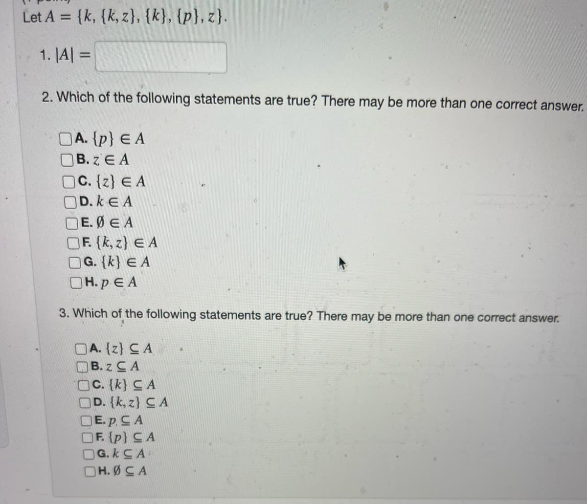 Let A = {k, {k, z), {k}, {p}, z}.
%3D
1. JA| =
%3D
2. Which of the following statements are true? There may be more than one correct answer.
OA. {p} E A
OB. z E A
OC. {z} E A
OD. k E A
OE. Ø E A
OF (k, z} E A
OG. (k} E A
OH.p E A
3. Which of the following statements are true? There may be more than one correct answer.
OA. (z} CA
B. z CA
OC. {k} C A
OD. (k, z} CA
OE. p CA
OF. (p} CA
OG. k CA
OH.ØCA
