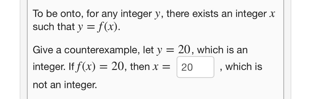 To be onto, for any integer y, there exists an integer x
such that y = f(x).
Give a counterexample, let y = 20, which is an
integer. If f(x) = 20, then x =
20
which is
not an integer.
