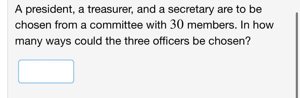 A president, a treasurer, and a secretary are to be
chosen from a committee with 30 members. In how
many ways could the three officers be chosen?
