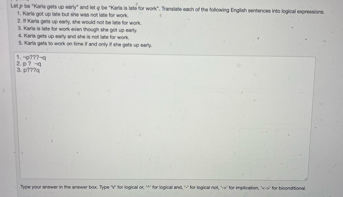 Let p be "Karla gets up early" and let q be "Karla is late for work". Translate each of the following English sentences into logical expressions.
1. Karla got up late but she was not late for work.
2. If Karla gets up early, she would not be late for work.
3. Karla is late for work even though she got up early.
4. Karla gets up early and she is not late for work.
5. Karla gets to work on time if and only if she gets up early.
1.-p???-q
2. p ? -q
3. p???q
Type your answer in the answer box. Type 'V' for logical or, '^' for logical and, '-' for logical not, '->' for implication, '<->' for biconditional.
