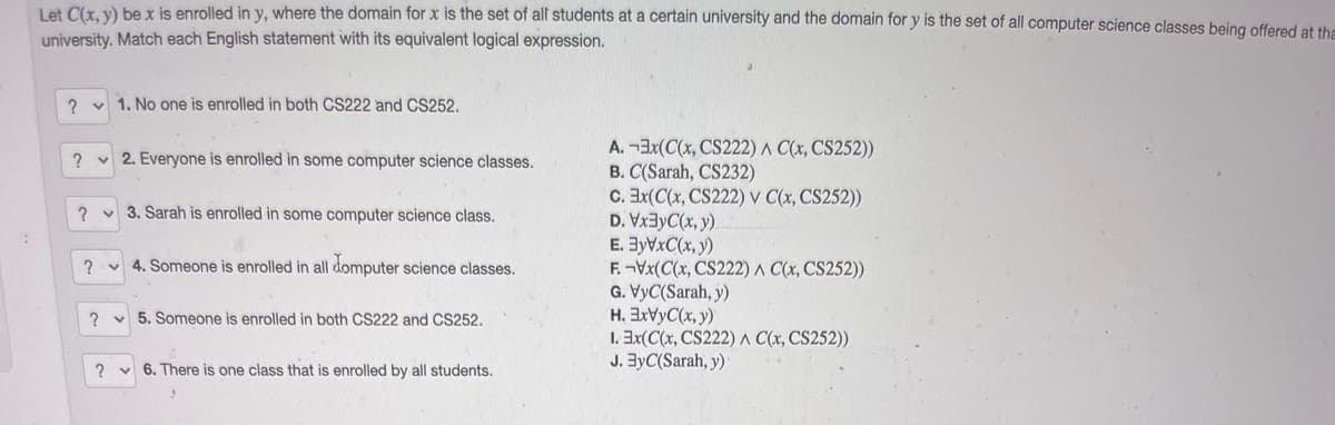 Let C(x. v) be x is enrolled in y, where the domain for x is the set of all students at a certain university and the domain for y is the set of all computer science classes being offered at the
university. Match each English statement with its equivalent logical expression.
? v 1. No one is enrolled in both CS222 and CS252.
A. -3x(C(x, CS222) ^ C(x, CS252))
B. C(Sarah, CS232)
C. Ex(C(x, CS222) v C(x, CS252))
D. Vx3yC(x, y).
E. 3yVxC(x, y)
F. -Vx(C(x, CS222) A C(x, CS252))
G. VyC(Sarah, y)
H. 3XVYC(x, y)
1. 3x(C(x, CS222) A C(x, CS252))
J. ByC(Sarah, y)
v 2. Everyone is enrolled in some computer science classes,
? v 3. Sarah is enrolled in some computer science class.
? v 4. Someone is enrolled in all domputer science classes.
v 5. Someone is enrolled in both CS222 and CS252.
? v 6. There is one class that is enrolled by all students.
