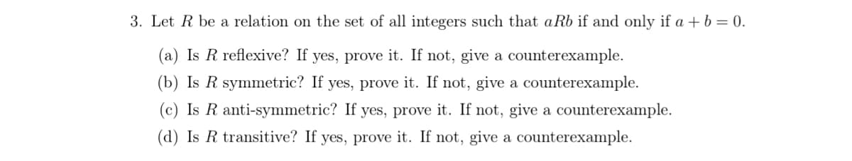 3. Let R be a relation on the set of all integers such that aRb if and only if a + b = 0.
(a) Is R reflexive? If yes, prove it. If not, give a counterexample.
(b) Is R symmetric? If yes, prove it. If not, give a counterexample.
(c) Is R anti-symmetric? If yes, prove it. If not, give a counterexample.
(d) Is R transitive? If yes, prove it. If not, give a counterexample.
