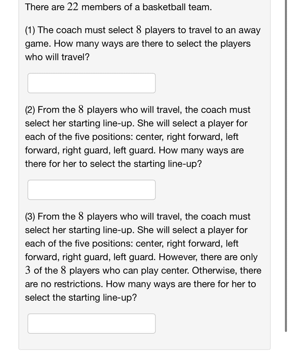 There are 22 members of a basketball team.
(1) The coach must select 8 players to travel to an away
game. How many ways are there to select the players
who will travel?
(2) From the 8 players who will travel, the coach must
select her starting line-up. She will select a player for
each of the five positions: center, right forward, left
forward, right guard, left guard. How many ways are
there for her to select the starting line-up?
(3) From the 8 players who will travel, the coach must
select her starting line-up. She will select a player for
each of the five positions: center, right forward, left
forward, right guard, left guard. However, there are only
3 of the 8 players who can play center. Otherwise, there
are no restrictions. How many ways are there for her to
select the starting line-up?
