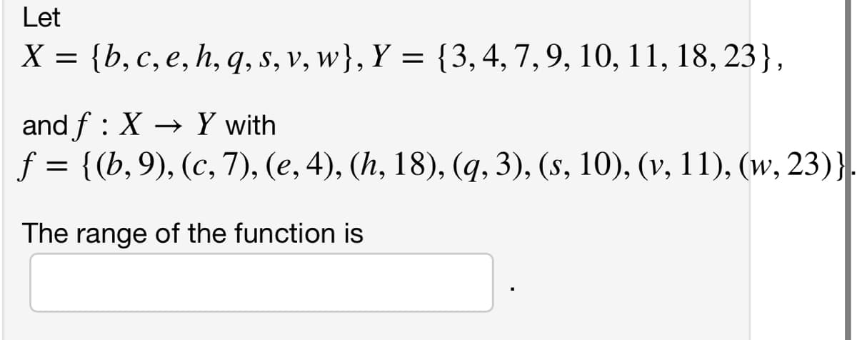 Let
X = {b,c, e, h, q, s, v, w}, Y = {3,4, 7,9, 10, 11, 18, 23},
and f : X → Y with
f = {(b,9), (c, 7), (e, 4), (h, 18), (q, 3), (s, 10), (v, 11), (w, 23)}.
The range of the function is
