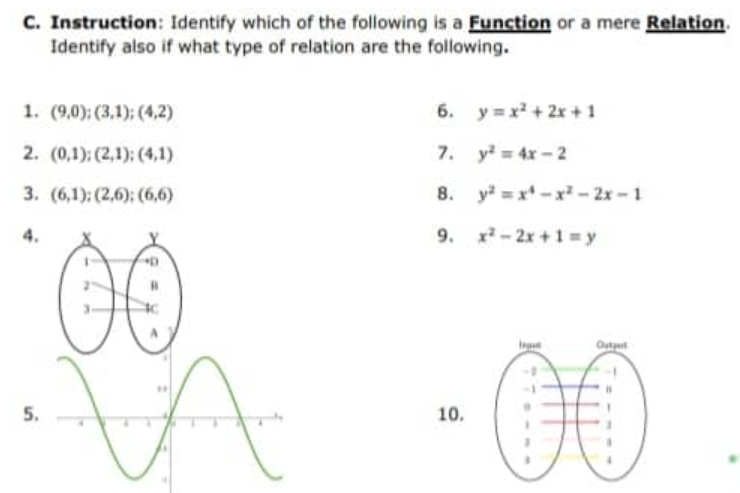 C. Instruction: Identify which of the following is a Function or a mere Relation.
Identify also if what type of relation are the following.
1. (9,0); (3,1); (4,2)
2. (0,1); (2,1); (4,1)
3. (6,1); (2,6): (6,6)
5.
C
VA
6. y=x²+2x+1
7.
y² = 4x-2
8. y²=x²-x²-2x-1
9. x²-2x+1=y\
10.
Outpe
B