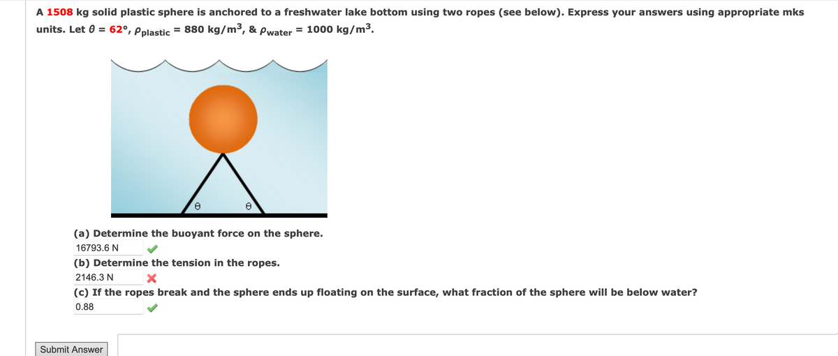 A 1508 kg solid plastic sphere is anchored to a freshwater lake bottom using two ropes (see below). Express your answers using appropriate mks
units. Let = 62°, Pplastic
= 880 kg/m³, & Pwater = 1000 kg/m³.
(a) Determine the buoyant force on the sphere.
16793.6 N
(b) Determine the tension in the ropes.
2146.3 N
X
(c) If the ropes break and the sphere ends up floating on the surface, what fraction of the sphere will be below water?
0.88
Submit Answer