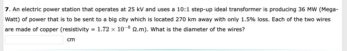 7. An electric power station that operates at 25 kV and uses a 10:1 step-up ideal transformer is producing 36 MW (Mega-
Watt) of power that is to be sent to a big city which is located 270 km away with only 1.5% loss. Each of the two wires
are made of copper (resistivity = 1.72 × 10−8 №.m). What is the diameter of the wires?
cm